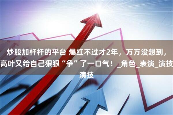 炒股加杆杆的平台 爆红不过才2年，万万没想到，高叶又给自己狠狠“争”了一口气！_角色_表演_演技