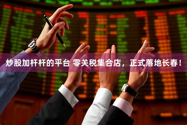 炒股加杆杆的平台 零关税集合店，正式落地长春！
