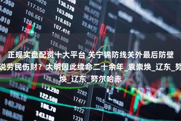 正规实盘配资十大平台 关宁锦防线关外最后防壁，有人说劳民伤财？大明因此续命二十余年_袁崇焕_辽东_努尔哈赤