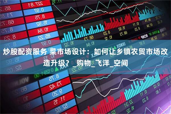炒股配资服务 菜市场设计：如何让乡镇农贸市场改造升级？_购物_飞洋_空间