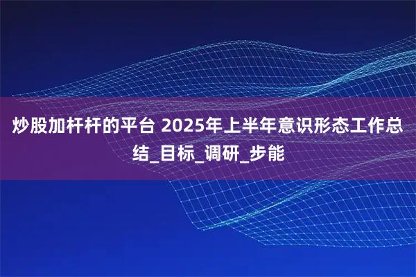 炒股加杆杆的平台 2025年上半年意识形态工作总结_目标_调研_步能