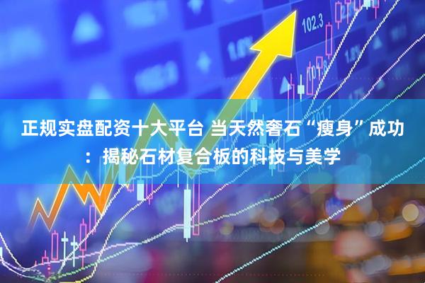 正规实盘配资十大平台 当天然奢石“瘦身”成功：揭秘石材复合板的科技与美学
