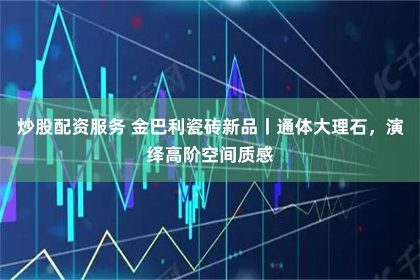 炒股配资服务 金巴利瓷砖新品丨通体大理石，演绎高阶空间质感