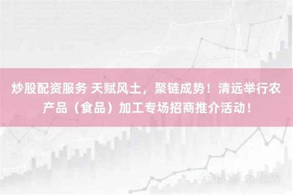 炒股配资服务 天赋风土，聚链成势！清远举行农产品（食品）加工专场招商推介活动！