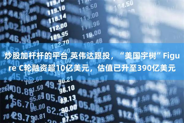 炒股加杆杆的平台 英伟达跟投，“美国宇树”Figure C轮融资超10亿美元，估值已升至390亿美元