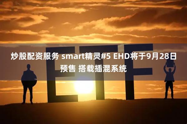 炒股配资服务 smart精灵#5 EHD将于9月28日预售 搭载插混系统