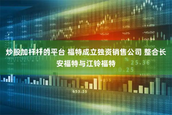 炒股加杆杆的平台 福特成立独资销售公司 整合长安福特与江铃福特