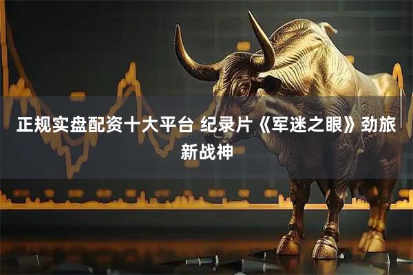 正规实盘配资十大平台 纪录片《军迷之眼》劲旅新战神