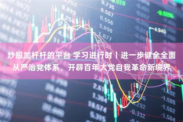 炒股加杆杆的平台 学习进行时丨进一步健全全面从严治党体系，开辟百年大党自我革命新境界