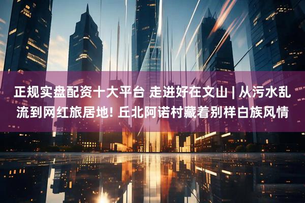 正规实盘配资十大平台 走进好在文山 | 从污水乱流到网红旅居地! 丘北阿诺村藏着别样白族风情