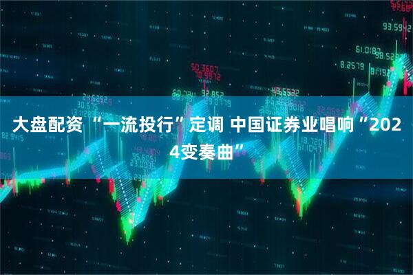 大盘配资 “一流投行”定调 中国证券业唱响“2024变奏曲”