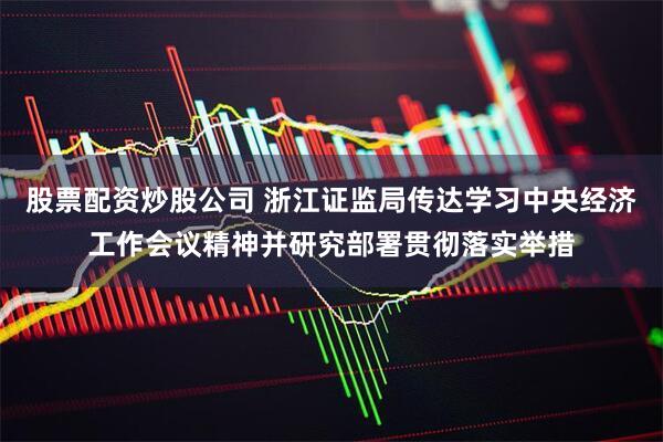股票配资炒股公司 浙江证监局传达学习中央经济工作会议精神并研究部署贯彻落实举措