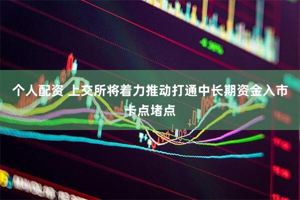 个人配资 上交所将着力推动打通中长期资金入市卡点堵点
