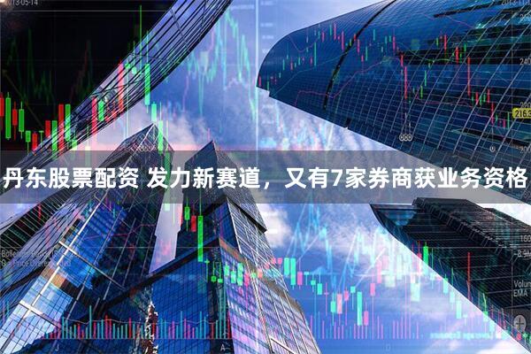 丹东股票配资 发力新赛道，又有7家券商获业务资格