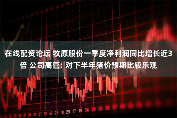 在线配资论坛 牧原股份一季度净利润同比增长近3倍 公司高管: 对下半年猪价预期比较乐观