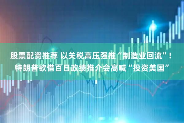 股票配资推荐 以关税高压强推“制造业回流”! 特朗普欲借百日政绩推介会高喊“投资美国”