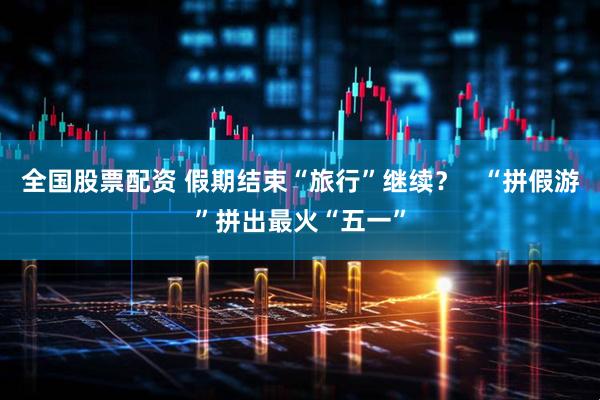 全国股票配资 假期结束“旅行”继续？   “拼假游”拼出最火“五一”