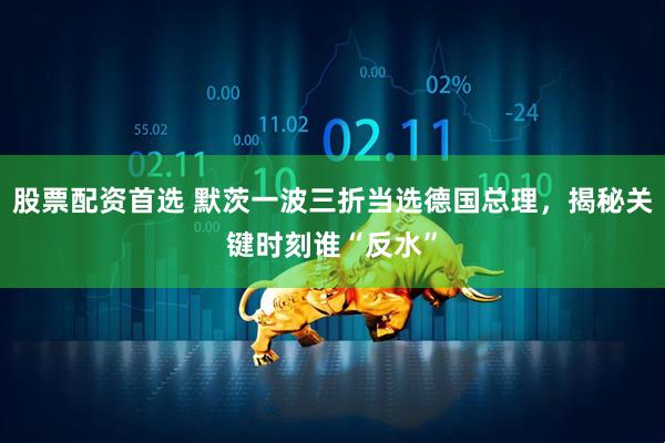 股票配资首选 默茨一波三折当选德国总理，揭秘关键时刻谁“反水”