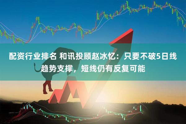 配资行业排名 和讯投顾赵冰忆：只要不破5日线趋势支撑，短线仍有反复可能