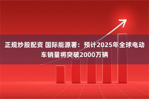 正规炒股配资 国际能源署：预计2025年全球电动车销量将突破2000万辆