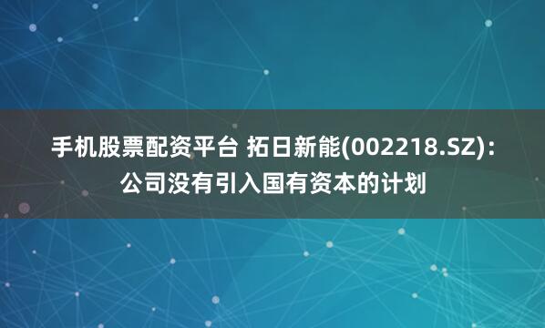 手机股票配资平台 拓日新能(002218.SZ)：公司没有引入国有资本的计划