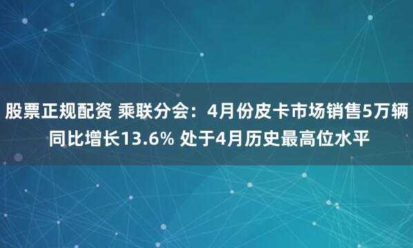 股票正规配资 乘联分会：4月份皮卡市场销售5万辆 同比增长13.6% 处于4月历史最高位水平
