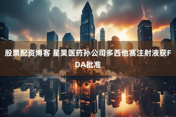 股票配资博客 星昊医药孙公司多西他赛注射液获FDA批准