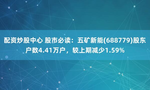 配资炒股中心 股市必读：五矿新能(688779)股东户数4.41万户，较上期减少1.59%