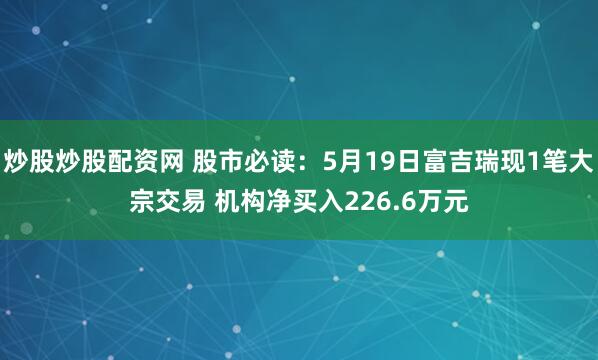 炒股炒股配资网 股市必读：5月19日富吉瑞现1笔大宗交易 机构净买入226.6万元