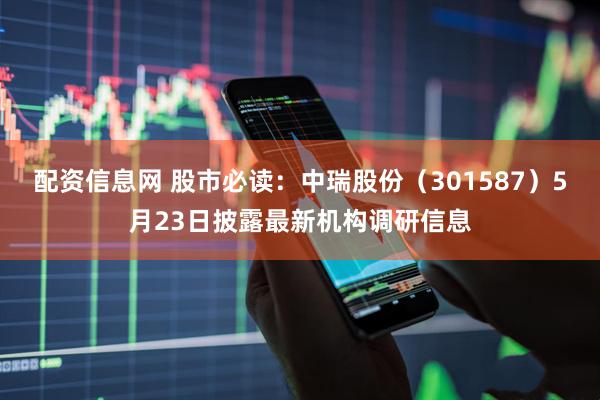 配资信息网 股市必读：中瑞股份（301587）5月23日披露最新机构调研信息