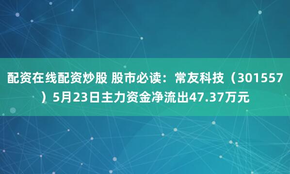 配资在线配资炒股 股市必读：常友科技（301557）5月23日主力资金净流出47.37万元
