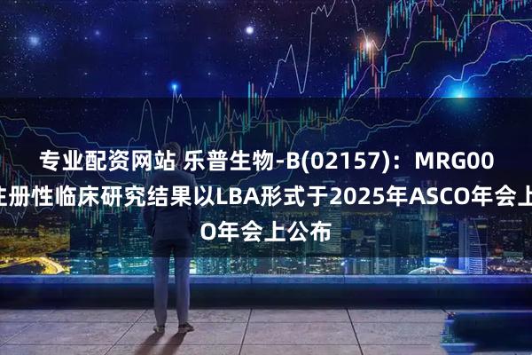 专业配资网站 乐普生物-B(02157)：MRG003的注册性临床研究结果以LBA形式于2025年ASCO年会上公布