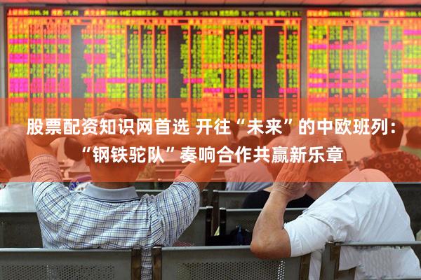 股票配资知识网首选 开往“未来”的中欧班列：“钢铁驼队”奏响合作共赢新乐章