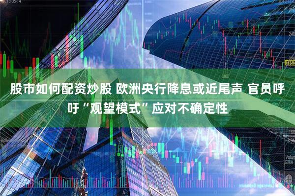 股市如何配资炒股 欧洲央行降息或近尾声 官员呼吁“观望模式”应对不确定性