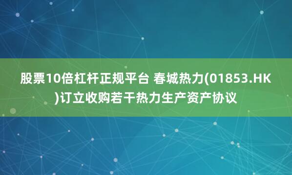 股票10倍杠杆正规平台 春城热力(01853.HK)订立收购若干热力生产资产协议