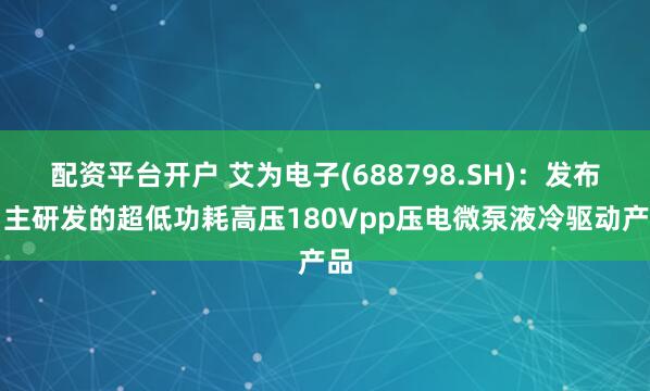配资平台开户 艾为电子(688798.SH)：发布自主研发的超低功耗高压180Vpp压电微泵液冷驱动产品