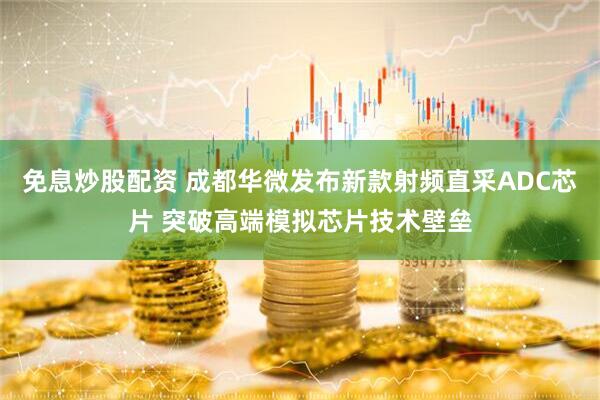 免息炒股配资 成都华微发布新款射频直采ADC芯片 突破高端模拟芯片技术壁垒