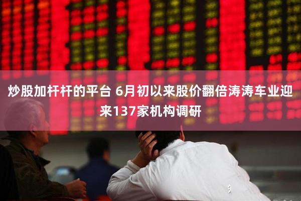 炒股加杆杆的平台 6月初以来股价翻倍涛涛车业迎来137家机构调研