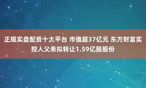 正规实盘配资十大平台 市值超37亿元 东方财富实控人父亲拟转让1.59亿股股份