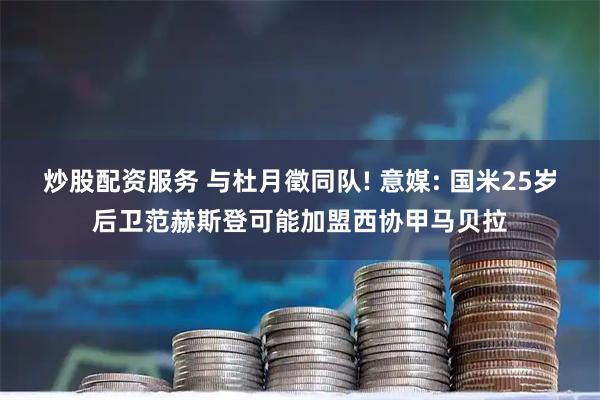 炒股配资服务 与杜月徵同队! 意媒: 国米25岁后卫范赫斯登可能加盟西协甲马贝拉