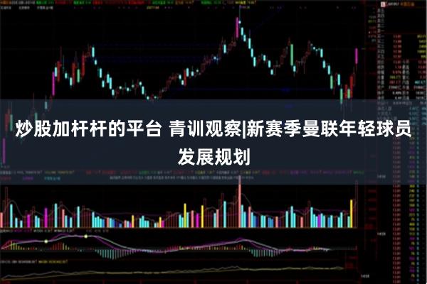 炒股加杆杆的平台 青训观察|新赛季曼联年轻球员发展规划