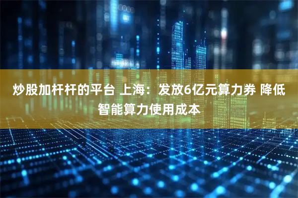 炒股加杆杆的平台 上海：发放6亿元算力券 降低智能算力使用成本