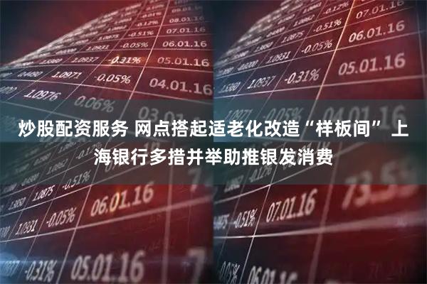 炒股配资服务 网点搭起适老化改造“样板间” 上海银行多措并举助推银发消费