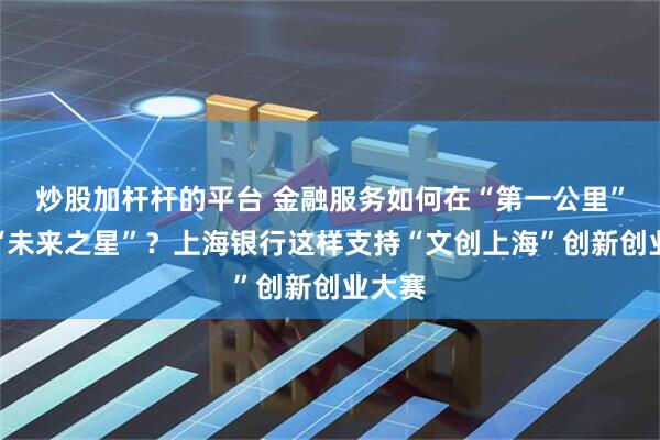 炒股加杆杆的平台 金融服务如何在“第一公里”触达“未来之星”？上海银行这样支持“文创上海”创新创业大赛