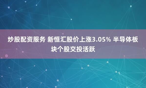 炒股配资服务 新恒汇股价上涨3.05% 半导体板块个股交投活跃