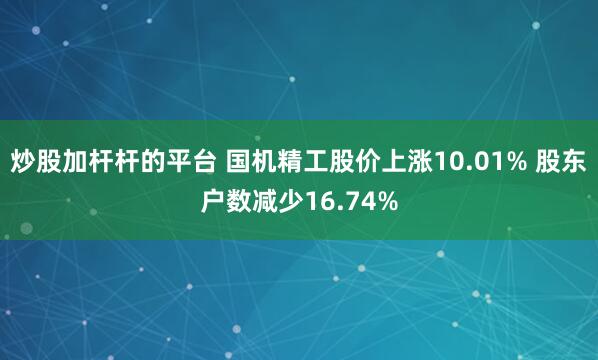 炒股加杆杆的平台 国机精工股价上涨10.01% 股东户数减少16.74%