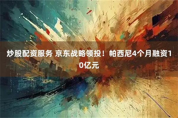 炒股配资服务 京东战略领投！帕西尼4个月融资10亿元