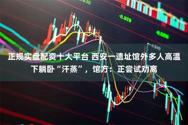 正规实盘配资十大平台 西安一遗址馆外多人高温下躺卧“汗蒸”，馆方：正尝试劝离