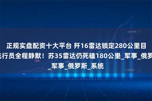 正规实盘配资十大平台 歼16雷达锁定280公里目标！俄飞行员全程静默！苏35雷达仍死磕180公里_军事_俄罗斯_系统