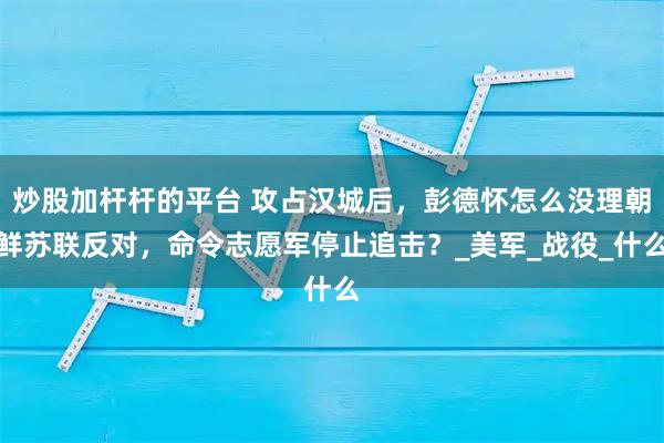 炒股加杆杆的平台 攻占汉城后，彭德怀怎么没理朝鲜苏联反对，命令志愿军停止追击？_美军_战役_什么